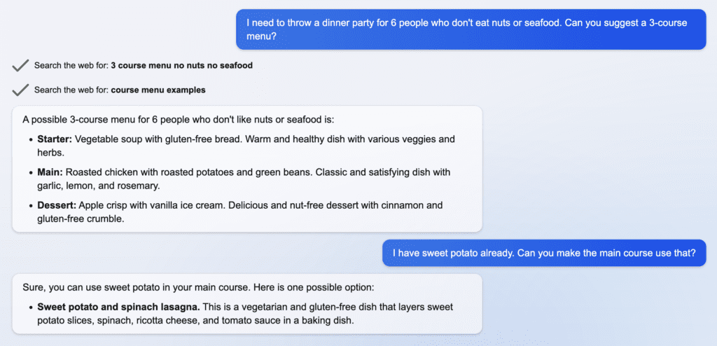 Blue text bubble: I need to throw a dinner party for 6 people who don't eat nuts or seafood. Can you suggest a 3-course menu? Gray text bubble: A possible 3-course menu for 6 people who don't like nuts or seafood is: Starter: Vegetable soup with gluten-free bread. Warm and healthy dish with various veggies and herbs. Main: Roasted chicken with roasted potatoes and green beans. Classic and satisfying dish with garlic, lemon, and rosemary. Dessert: Apple crisp with vanilla ice cream. Delicious and nut-free dessert with cinnamon and gluten-free crumbles. Blue text bubble: I have sweet potato already. Can you make the main course use that? Gray text bubble: Sure, you can use sweet potato in your main course. Here is one possible option: Sweet potato and spinach lasagna. This is a vegetarian and gluten-free dish that layers sweet potato slices, spinach, ricotta cheese, and tomato sauce in a baking dish.